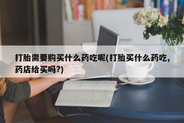 私人微信打胎药真假打胎需要购买什么药吃呢(打胎买什么药吃,药店给买吗?)